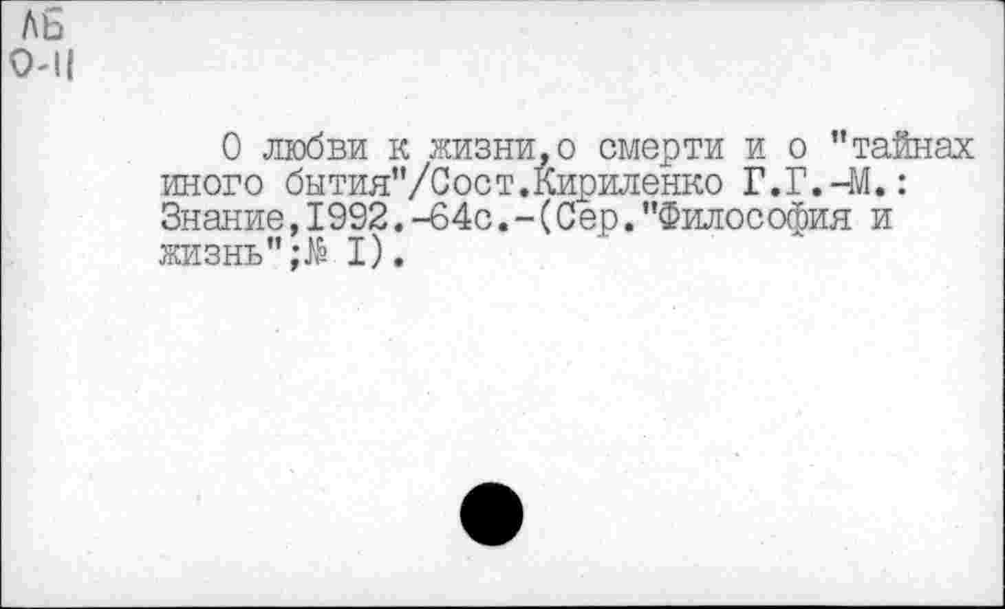 ﻿АБ 0-11
О любви к жизни,о смерти и о "тайнах иного бытия"/Сост.Кириленко Г.Г.-М.: Знание,1992.-64с.-(Сер."Философия и жизнь"I).